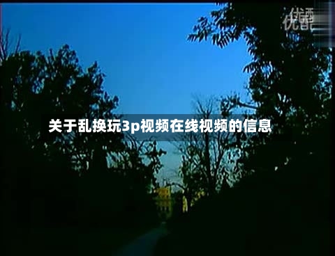 关于乱换玩3p视频在线视频的信息-第1张图片