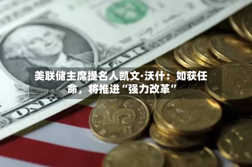 美联储主席提名人凯文·沃什：如获任命	，将推进“强力改革”-第2张图片