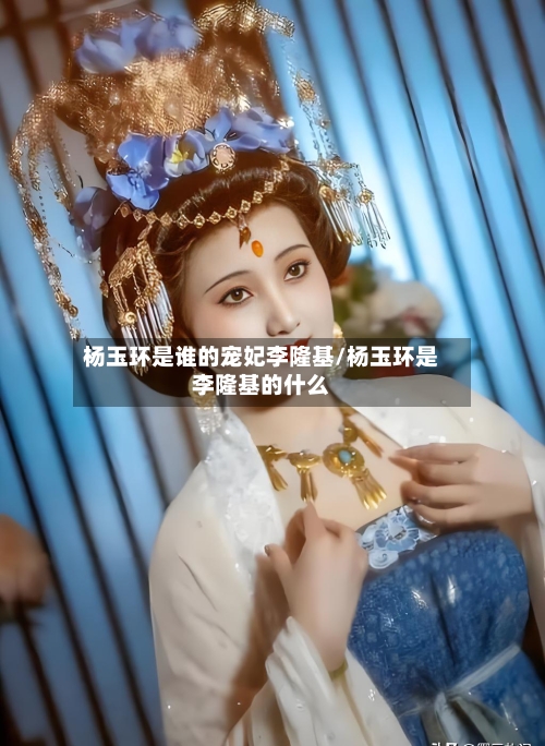 杨玉环是谁的宠妃李隆基/杨玉环是李隆基的什么-第2张图片