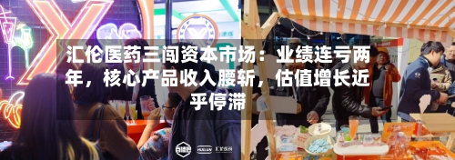 汇伦医药三闯资本市场：业绩连亏两年，核心产品收入腰斩	，估值增长近乎停滞-第3张图片