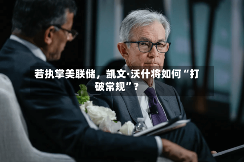 若执掌美联储，凯文·沃什将如何“打破常规”？-第2张图片