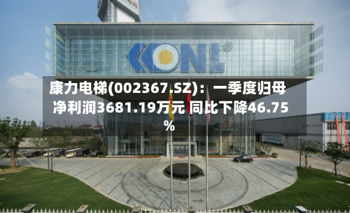 康力电梯(002367.SZ)：一季度归母净利润3681.19万元 同比下降46.75%-第1张图片