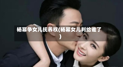 杨幂争女儿抚养权(杨幂女儿判给谁了)-第2张图片