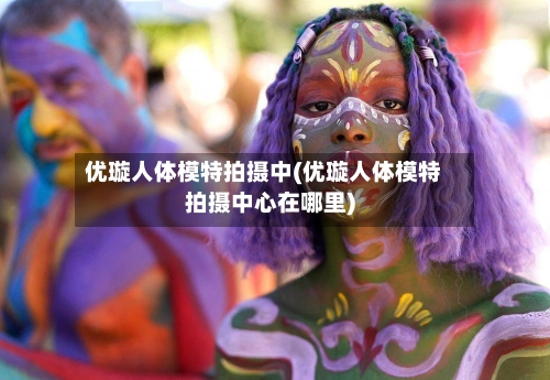 优璇人体模特拍摄中(优璇人体模特拍摄中心在哪里)-第2张图片