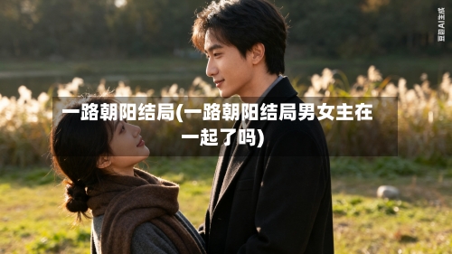 一路朝阳结局(一路朝阳结局男女主在一起了吗)-第2张图片