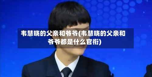 韦慧晓的父亲和爷爷(韦慧晓的父亲和爷爷都是什么官衔)-第1张图片