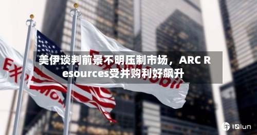 美伊谈判前景不明压制市场，ARC Resources受并购利好飙升-第1张图片