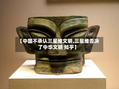 【中国不承认三星堆文明,三星堆否决了中华文明 知乎】-第2张图片