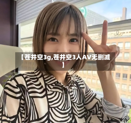 【苍井空3g,苍井空3人AV无删减】-第1张图片