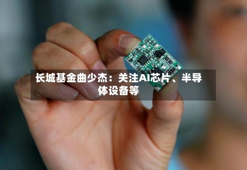 长城基金曲少杰：关注AI芯片、半导体设备等-第3张图片