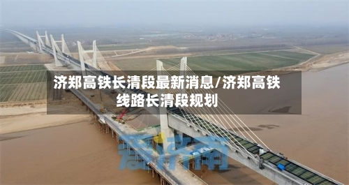 济郑高铁长清段最新消息/济郑高铁线路长清段规划-第2张图片