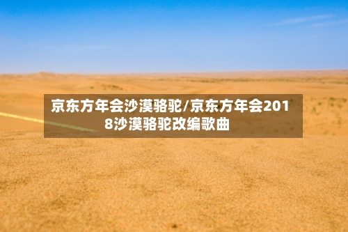京东方年会沙漠骆驼/京东方年会2018沙漠骆驼改编歌曲-第1张图片