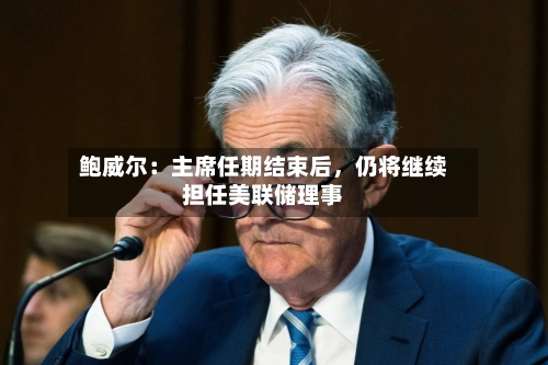 鲍威尔：主席任期结束后，仍将继续担任美联储理事-第1张图片