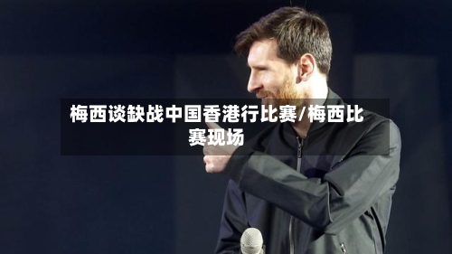 梅西谈缺战中国香港行比赛/梅西比赛现场-第1张图片