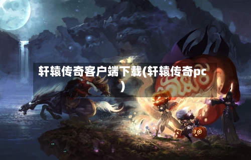 轩辕传奇客户端下载(轩辕传奇pc)-第2张图片