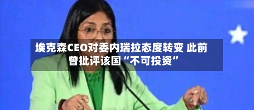 埃克森CEO对委内瑞拉态度转变 此前曾批评该国“不可投资”-第3张图片