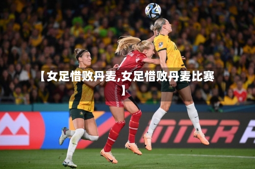 【女足惜败丹麦,女足惜败丹麦比赛】-第1张图片