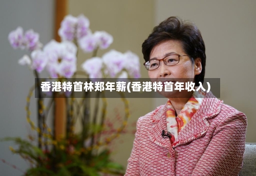 香港特首林郑年薪(香港特首年收入)-第1张图片