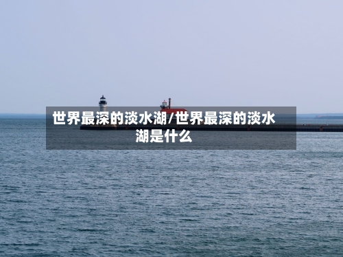 世界最深的淡水湖/世界最深的淡水湖是什么-第1张图片