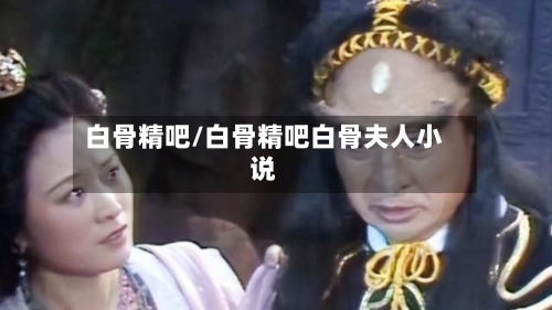 白骨精吧/白骨精吧白骨夫人小说-第2张图片