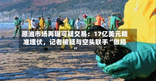 原油市场再曝可疑交易：17亿美元精准埋伏	，记者被疑与空头联手“做局	”-第1张图片