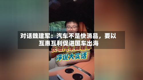 对话魏建军：汽车不是快消品，要以互惠互利促进国车出海-第1张图片