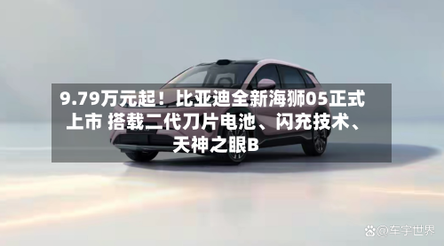 9.79万元起！比亚迪全新海狮05正式上市 搭载二代刀片电池、闪充技术	、天神之眼B-第1张图片