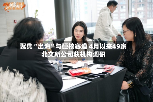 聚焦“出海”与硬核赛道 4月以来49家北交所公司获机构调研-第2张图片