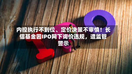 内控执行不到位	、定价决策不审慎！长信基金因IPO网下询价违规，遭监管警示-第3张图片