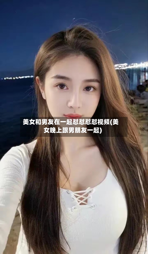 美女和男友在一起怼怼怼怼视频(美女晚上跟男朋友一起)-第1张图片