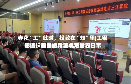 春花“工”此时，投教在“知	”里|工银瑞信投教基地走进北京世界花展，把金融科普融进春日日常-第1张图片