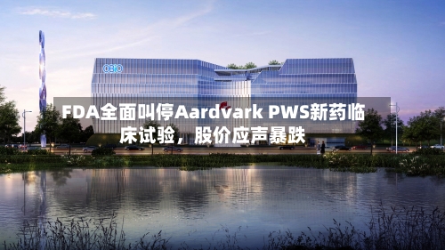 FDA全面叫停Aardvark PWS新药临床试验，股价应声暴跌-第1张图片