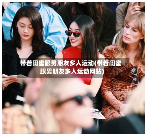 带着闺蜜跟男朋友多人运动(带着闺蜜跟男朋友多人运动网站)-第1张图片