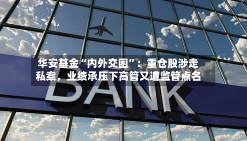 华安基金“内外交困”：重仓股涉走私案，业绩承压下高管又遭监管点名-第2张图片