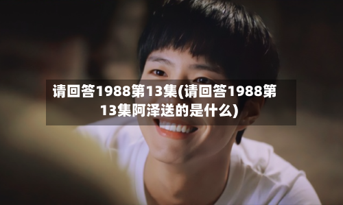 请回答1988第13集(请回答1988第13集阿泽送的是什么)-第1张图片