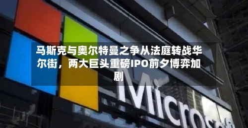马斯克与奥尔特曼之争从法庭转战华尔街	，两大巨头重磅IPO前夕博弈加剧-第1张图片