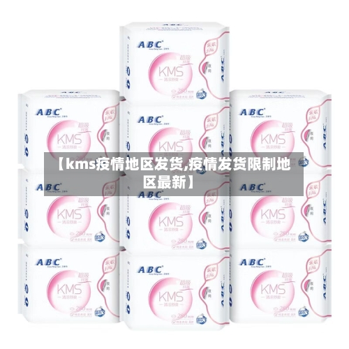 【kms疫情地区发货,疫情发货限制地区最新】-第1张图片