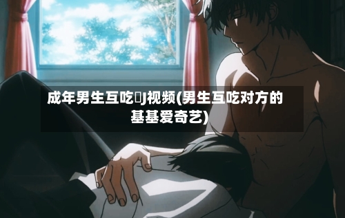 成年男生互吃亅J视频(男生互吃对方的基基爱奇艺)-第3张图片