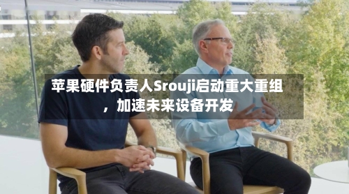 苹果硬件负责人Srouji启动重大重组，加速未来设备开发-第1张图片