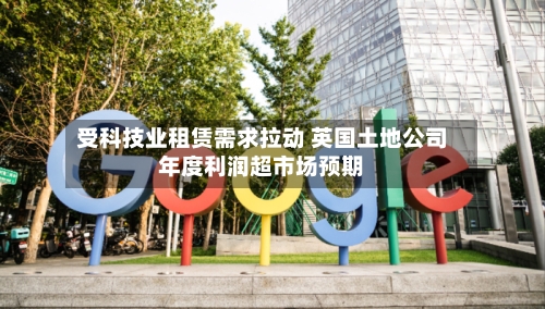 受科技业租赁需求拉动 英国土地公司年度利润超市场预期-第2张图片