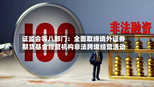 证监会等八部门:全面取缔境外证券期货基金经营机构非法跨境经营活动-第1张图片