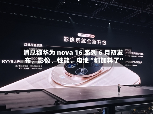 消息称华为 nova 16 系列 6 月初发布	，影像、性能、电池“都加料了”-第3张图片