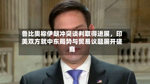 鲁比奥称伊朗冲突谈判取得进展	，印美双方就中东局势与贸易议题展开磋商-第2张图片