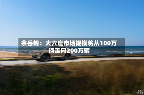 余岳峰：大六座市场规模将从100万辆走向200万辆-第2张图片