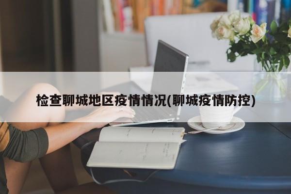 检查聊城地区疫情情况(聊城疫情防控)