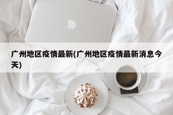 广州地区疫情最新(广州地区疫情最新消息今天)