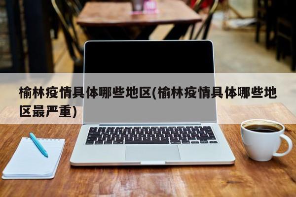榆林疫情具体哪些地区(榆林疫情具体哪些地区最严重)