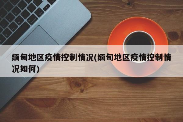 缅甸地区疫情控制情况(缅甸地区疫情控制情况如何)