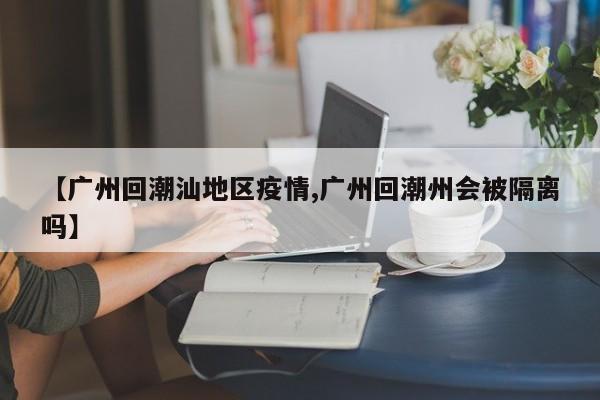【广州回潮汕地区疫情,广州回潮州会被隔离吗】