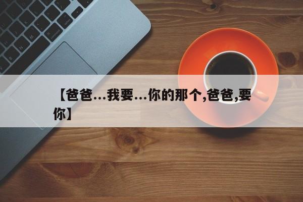 【爸爸...我要...你的那个,爸爸,要你】